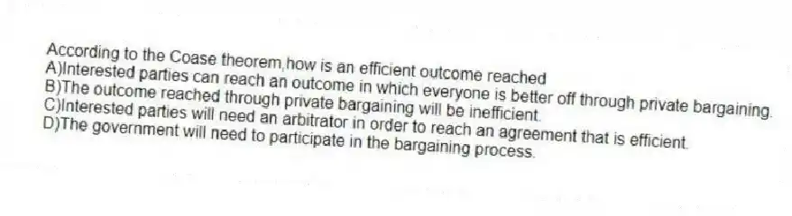 According to the Coase theorem,how is an efficient outcome reached
A)Interested parties can reach an outcome in which everyone is better off through private bargaining.
B)The outcome reached through private bargaining will be inefficient.
C)Interested parties will need an arbitrator in order to reach an agreement that is efficient.
D)The government will need to participate in the bargaining process.
