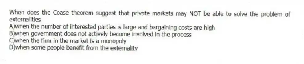 When does the Coase theorem suggest that private markets may NOT be able to solve the problem of externalities
A)when the number of interested parties is large and bargaining costs are high
B)when government does not actively become involved in the process
C)when the firm in the market is a monopoly
D)when some people benefit from the externality