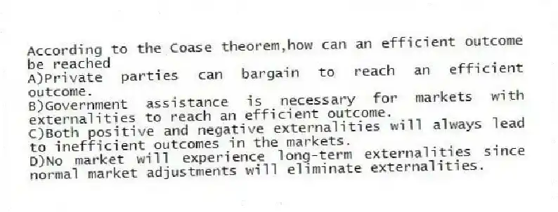 According to the Coase theorem,how can an efficient outcome be reached
A)Private parties can bargain to reach an efficient outcome.
B)Government assistance is necessary for markets with externalities to reach an efficient outcome.
C)Both positive and negative externalities will always lead to inefficient outcomes in the markets.
D)No market will experience long-term externalities since normal market adjustments will eliminate externalities.