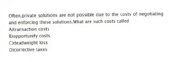 Often,private solutions are not possible due to the costs of negotiating and enforcing these solutions.What are such costs called
A)transaction costs
B)opportunity costs
C)deadweight loss
D)corrective taxes