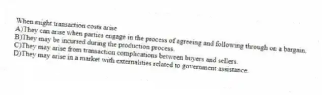 When might transaction costs arise
A)They can arise when parties engage in the process of agreeing and following through on a bargain.
B)They may be incurred during the production process.
C)They may arise from transaction complications between buyers and sellers.
D)They may arise in a market with externalities related to government assistance.