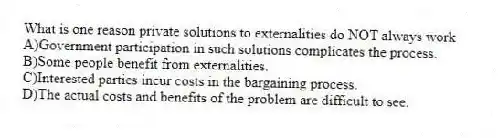 What is one reason private solutions to externalities do NOT always work
A)Government participation in such solutions complicates the process.
B)Some people benefit from externalities.
C)Interested parties incur costs in the bargaining process.
D)The actual costs and benefits of the problem are difficult to see.