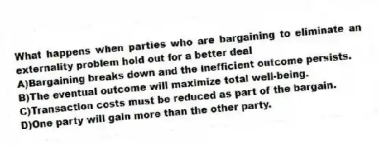What happens when parties who are bargaining to eliminate an externality problem hold out for a better deal
A)Bargaining breaks down and the inefficient outcome persists.
B)The eventual outcome will maximize total well-being.
C)Transaction costs must be reduced as part of the bargain.
D)One party will gain more than the other party.