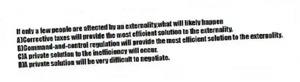 If only a few people are affected by an externality,what will likely happen
A)Corrective taxes will provide the most efficient solution to the externality.
B)Command-and-control regulation will provide the most efficient solution to the externality.
C)A private solution to the inefficiency will occur.
D)A private solution will be very difficult to negotiate.