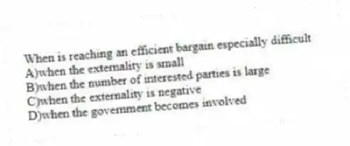 When is reaching an efficient bargain especially difficult
A)when the externality is small
B)when the number of interested parties is large
C)when the externality is negative
D)when the government becomes involved