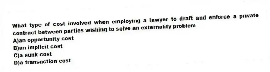 What type of cost involved when employing a lawyer to draft and enforce a private contract between parties wishing to solve an externality problem
A)an opportunity cost
B)an implicit cost
C)a sunk cost
D)a transaction cost