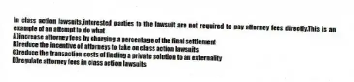In class action lawsuits,interested parties to the lawsuit are not required to pay attorney fees directly.This is an example of an attempt to do what
A)increase attorney fees by charging a percentage of the final settlement
B)reduce the incentive of attorneys to take on class action lawsuits
C)reduce the transaction costs of finding a private solution to an externality
D)regulate attorney fees in class action lawsuits