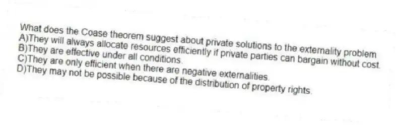What does the Coase theorem suggest about private solutions to the externality problem
A)They will always allocate resources efficiently if private parties can bargain without cost.
B)They are effective under all conditions.
C)They are only efficient when there are negative externalities.
D)They may not be possible because of the distribution of property rights.
