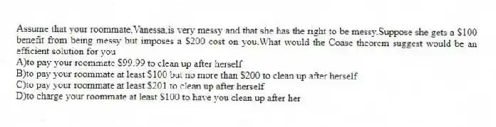 Assume that your roommate,Vanessa,is very messy and that she has the right to be messy.Suppose she gets a $100 benefit from being messy but imposes a $200 cost on you.What would the Coase theorem suggest would be an efficient solution for you
A)to pay your roommate $99.99 to clean up after herself
B)to pay your roommate at least $100 but no more than $200 to clean up after herself
C)to pay your roommate at least $201 to clean up after herself
D)to charge your roommate at least $100 to have you clean up after her