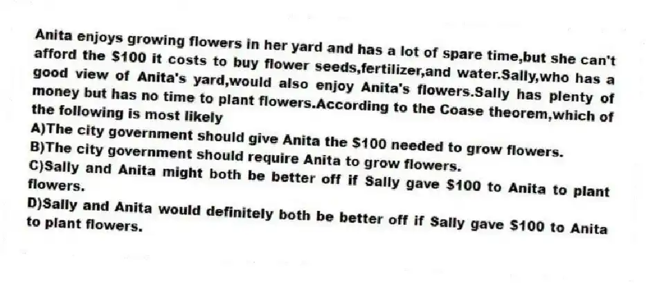 Anita enjoys growing flowers in her yard and has a lot of spare time,but she can't afford the $100 it costs to buy flower seeds,fertilizer,and water.Sally,who has a good view of Anita's yard,would also enjoy Anita's flowers.Sally has plenty of money but has no time to plant flowers.According to the Coase theorem,which of the following is most likely
A)The city government should give Anita the $100 needed to grow flowers.
B)The city government should require Anita to grow flowers.
C)Sally and Anita might both be better off if Sally gave $100 to Anita to plant flowers.
D)Sally and Anita would definitely both be better off if Sally gave $100 to Anita to plant flowers.