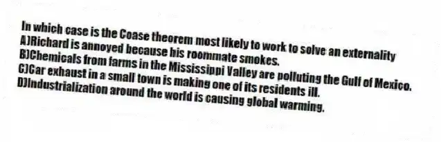 In which case is the Coase theorem most likely to work to solve an externality
A)Richard is annoyed because his roommate smokes.
B)Chemicals from farms in the Mississippi Valley are polluting the Gulf of Mexico.
C)Car exhaust in a small town is making one of its residents ill.
D)Industrialization around the world is causing global warming.