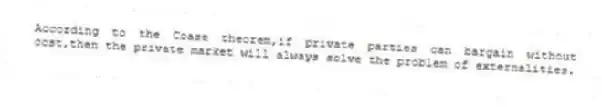 According to the Coase theorem,if private parties can bargain without cost,then the private market will always solve the problem of externalities.