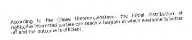 According to the Coase theorem,whatever the initial distribution of rights,the interested parties can reach a bargain in which everyone is better off and the outcome is efficient.