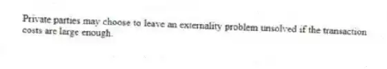 Private parties may choose to leave an externality problem unsolved if the transaction costs are large enough.