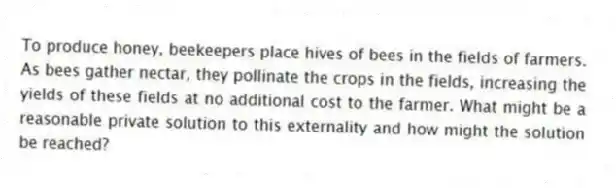To produce honey, beekeepers place hives of bees in the fields of farmers. As bees gather nectar, they pollinate the crops in the fields, increasing the yields of these fields at no additional cost to the farmer. What might be a reasonable private solution to this externality and how might the solution be reached?