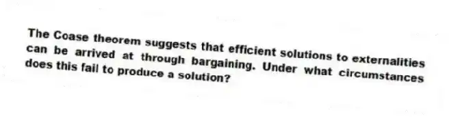 The Coase theorem suggests that efficient solutions to externalities can be arrived at through bargaining. Under what circumstances does this fail to produce a solution?