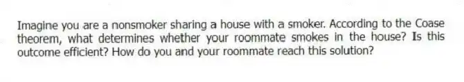 Imagine you are a nonsmoker sharing a house with a smoker. According to the Coase theorem, what determines whether your roommate smokes in the house? Is this outcome efficient? How do you and your roommate reach this solution?