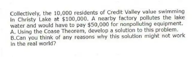Collectively, the 10,000 residents of Credit Valley value swimming in Christy Lake at $100,000. A nearby factory pollutes the lake water and would have to pay $50,000 for nonpolluting equipment.
A. Using the Coase Theorem, develop a solution to this problem.
B.Can you think of any reasons why this solution might not work in the real world?