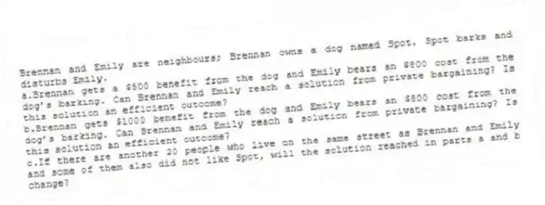 Brennan and Emily are neighbours; Brennan owns a dog named Spot. Spot barks and disturbs Emily.
a.Brennan gets a $500 benefit from the dog and Emily bears an $800 cost from the dog’s barking. Can Brennan and Emily reach a solution from private bargaining? Is this solution an efficient outcome?
b.Brennan gets $1000 benefit from the dog and Emily bears an $800 cost from the dog’s barking. Can Brennan and Emily reach a solution from private bargaining? Is this solution an efficient outcome?
c.If there are another 20 people who live on the same street as Brennan and Emily and some of them also did not like Spot, will the solution reached in parts a and b change?