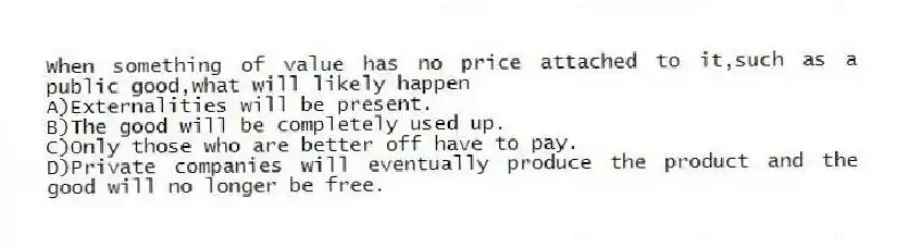 When something of value has no price attached to it,such as a public good,what will likely happen
A)Externalities will be present.
B)The good will be completely used up.
C)Only those who are better off have to pay.
D)Private companies will eventually produce the product and the good will no longer be free.