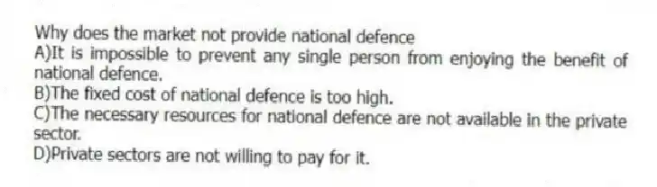 Why does the market not provide national defence
A)It is impossible to prevent any single person from enjoying the benefit of national defence.
B)The fixed cost of national defence is too high.
C)The necessary resources for national defence are not available in the private sector.
D)Private sectors are not willing to pay for it.