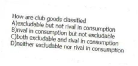 How are club goods classified
A)excludable but not rival in consumption
B)rival in consumption but not excludable
C)both excludable and rival in consumption
D)neither excludable nor rival in consumption