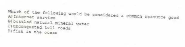 Which of the following would be considered a common resource good
A)Internet service
B)bottled natural mineral water
C)uncongested toll roads
D)fish in the ocean