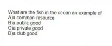 What are the fish in the ocean an example of
A)a common resource
B)a public good
C)a private good
D)a club good