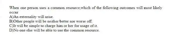 When one person uses a common resource,which of the following outcomes will most likely occur
A)An externality will arise.
B)Other people will be neither better nor worse off.
C)It will be simple to charge him or her for usage of it.
D)No one else will be able to use the common resource.