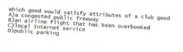 Which good would satisfy attributes of a club good
A)a congested public freeway
B)an airline flight that has been overbooked
C)local Internet service
D)public parking