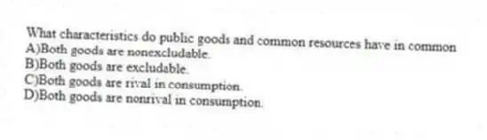 What characteristics do public goods and common resources have in common
A)Both goods are nonexcludable.
B)Both goods are excludable.
C)Both goods are rival in consumption.
D)Both goods are nonrival in consumption.