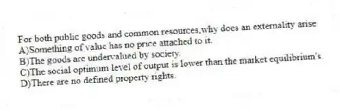 For both public goods and common resources,why does an externality arise
A)Something of value has no price attached to it.
B)The goods are undervalued by society.
C)The social optimum level of output is lower than the market equilibrium's.
D)There are no defined property rights.
