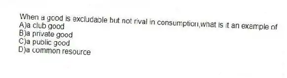 When a good is excludable but not rival in consumption,what is it an example of
A)a club good
B)a private good
C)a public good
D)a common resource