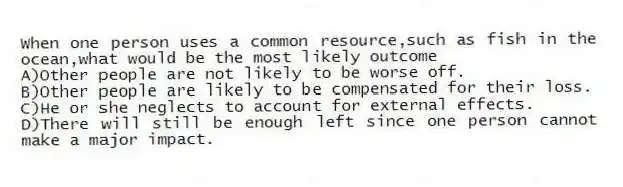 When one person uses a common resource,such as fish in the ocean,what would be the most likely outcome
A)Other people are not likely to be worse off.
B)Other people are likely to be compensated for their loss.
C)He or she neglects to account for external effects.
D)There will still be enough left since one person cannot make a major impact.