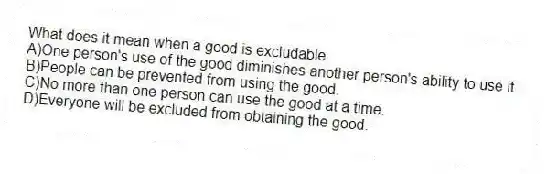 What does it mean when a good is excludable
A)One person's use of the good diminishes another person's ability to use it.
B)People can be prevented from using the good.
C)No more than one person can use the good at a time.
D)Everyone will be excluded from obtaining the good.