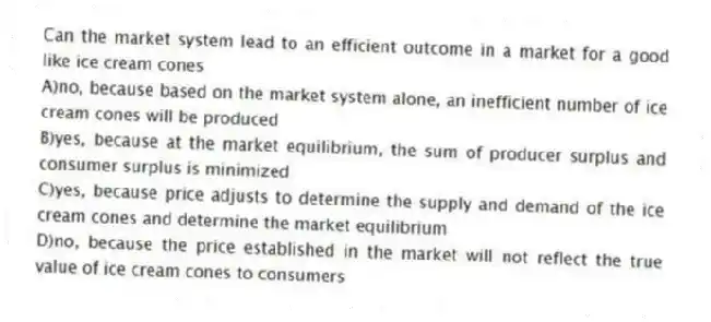 Can the market system lead to an efficient outcome in a market for a good like ice cream cones
A)no, because based on the market system alone, an inefficient number of ice cream cones will be produced
B)yes, because at the market equilibrium, the sum of producer surplus and consumer surplus is minimized
C)yes, because price adjusts to determine the supply and demand of the ice cream cones and determine the market equilibrium
D)no, because the price established in the market will not reflect the true value of ice cream cones to consumers