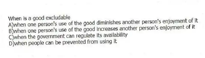 When is a good excludable
A)when one person's use of the good diminishes another person's enjoyment of it
B)when one person's use of the good increases another person's enjoyment of it
C)when the government can regulate its availability
D)when people can be prevented from using it