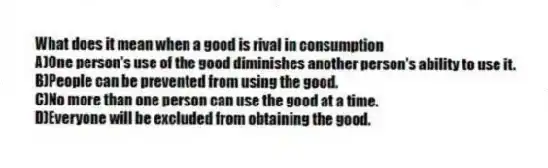What does it mean when a good is rival in consumption
A)One person's use of the good diminishes another person's ability to use it.
B)People can be prevented from using the good.
C)No more than one person can use the good at a time.
D)Everyone will be excluded from obtaining the good.