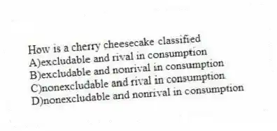 How is a cherry cheesecake classified
A)excludable and rival in consumption
B)excludable and nonrival in consumption
C)nonexcludable and rival in consumption
D)nonexcludable and nonrival in consumption
