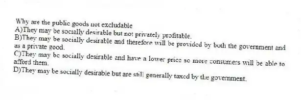 Why are the public goods not excludable
A)They may be socially desirable but not privately profitable.
B)They may be socially desirable and therefore will be provided by both the government and as a private good.
C)They may be socially desirable and have a lower price so more consumers will be able to afford them.
D)They may be socially desirable but are still generally taxed by the government.
