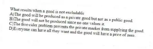 What results when a good is not excludable
A)The good will be produced as a private good but not as a public good.
B)The good will not be produced since no one values it.
C)The free-rider problem prevents the private market from supplying the good.
D)Everyone can have all they want and the good will have a price of zero.