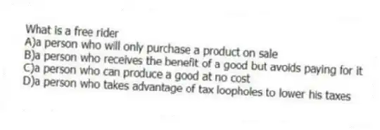 What is a free rider
A)a person who will only purchase a product on sale
B)a person who receives the benefit of a good but avoids paying for it
C)a person who can produce a good at no cost
D)a person who takes advantage of tax loopholes to lower his taxes