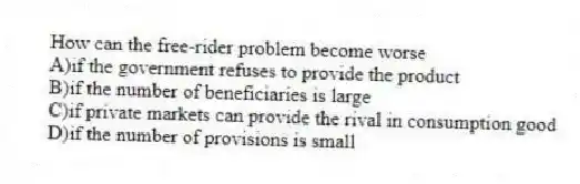How can the free-rider problem become worse
A)if the government refuses to provide the product
B)if the number of beneficiaries is large
C)if private markets can provide the rival in consumption good
D)if the number of provisions is small