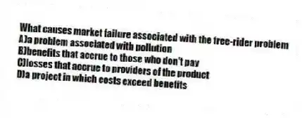 What causes market failure associated with the free-rider problem
A)a problem associated with pollution
B)benefits that accrue to those who don't pay
C)losses that accrue to providers of the product
D)a project in which costs exceed benefits