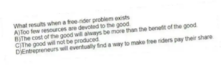 What results when a free-rider problem exists
A)Too few resources are devoted to the good.
B)The cost of the good will always be more than the benefit of the good.
C)The good will not be produced.
D)Entrepreneurs will eventually find a way to make free riders pay their share.