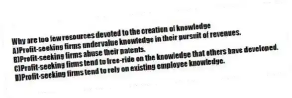Why are too few resources devoted to the creation of knowledge
A)Profit-seeking firms undervalue knowledge in their pursuit of revenues.
B)Profit-seeking firms abuse their patents.
C)Profit-seeking firms tend to free-ride on the knowledge that others have developed.
D)Profit-seeking firms tend to rely on existing employee knowledge.