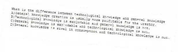 What is the difference between technological knowledge and general knowledge
A)General knowledge creation is usually more profitable for the creator.
B)Technological knowledge is excludable and general knowledge is not.
C)General knowledge is excludable and technological knowledge is not.
D)General knowledge is rival in consumption and technological knowledge is not.