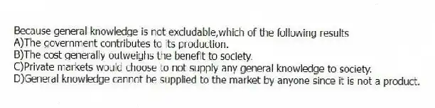 Because general knowledge is not excludable,which of the following results
A)The government contributes to its production.
B)The cost generally outweighs the benefit to society.
C)Private markets would choose to not supply any general knowledge to society.
D)General knowledge cannot be supplied to the market by anyone since it is not a product.