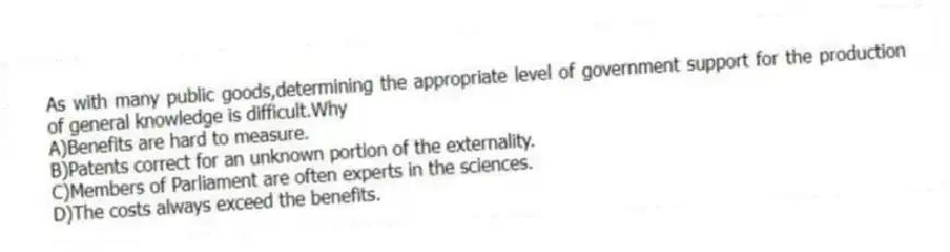 As with many public goods,determining the appropriate level of government support for the production of general knowledge is difficult.Why
A)Benefits are hard to measure.
B)Patents correct for an unknown portion of the externality.
C)Members of Parliament are often experts in the sciences.
D)The costs always exceed the benefits.