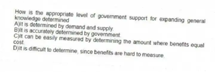 How is the appropriate level of government support for expanding general knowledge determined
A)It is determined by demand and supply.
B)It is accurately determined by government.
C)It can be easily measured by determining the amount where benefits equal cost.
D)It is difficult to determine, since benefits are hard to measure.